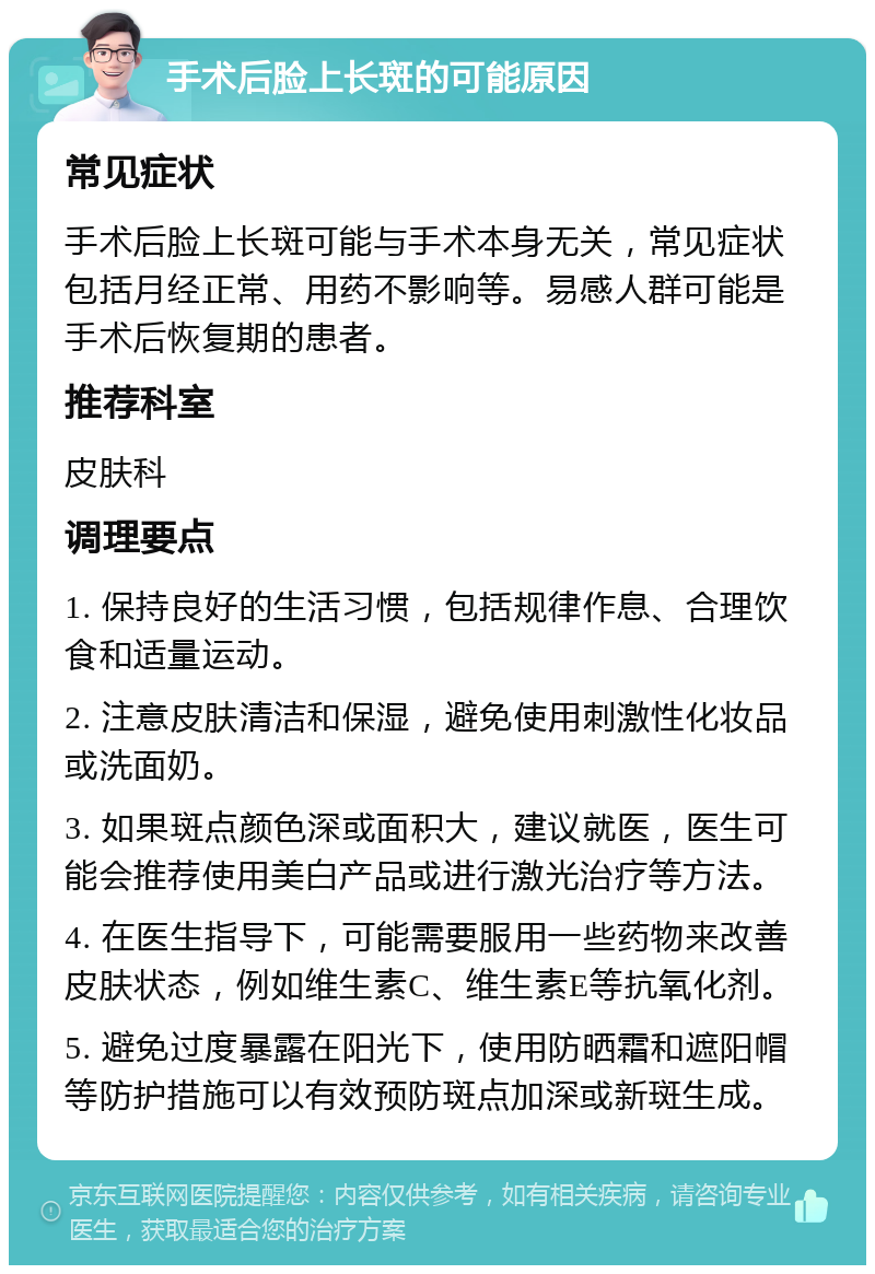 手术后脸上长斑的可能原因 常见症状 手术后脸上长斑可能与手术本身无关，常见症状包括月经正常、用药不影响等。易感人群可能是手术后恢复期的患者。 推荐科室 皮肤科 调理要点 1. 保持良好的生活习惯，包括规律作息、合理饮食和适量运动。 2. 注意皮肤清洁和保湿，避免使用刺激性化妆品或洗面奶。 3. 如果斑点颜色深或面积大，建议就医，医生可能会推荐使用美白产品或进行激光治疗等方法。 4. 在医生指导下，可能需要服用一些药物来改善皮肤状态，例如维生素C、维生素E等抗氧化剂。 5. 避免过度暴露在阳光下，使用防晒霜和遮阳帽等防护措施可以有效预防斑点加深或新斑生成。