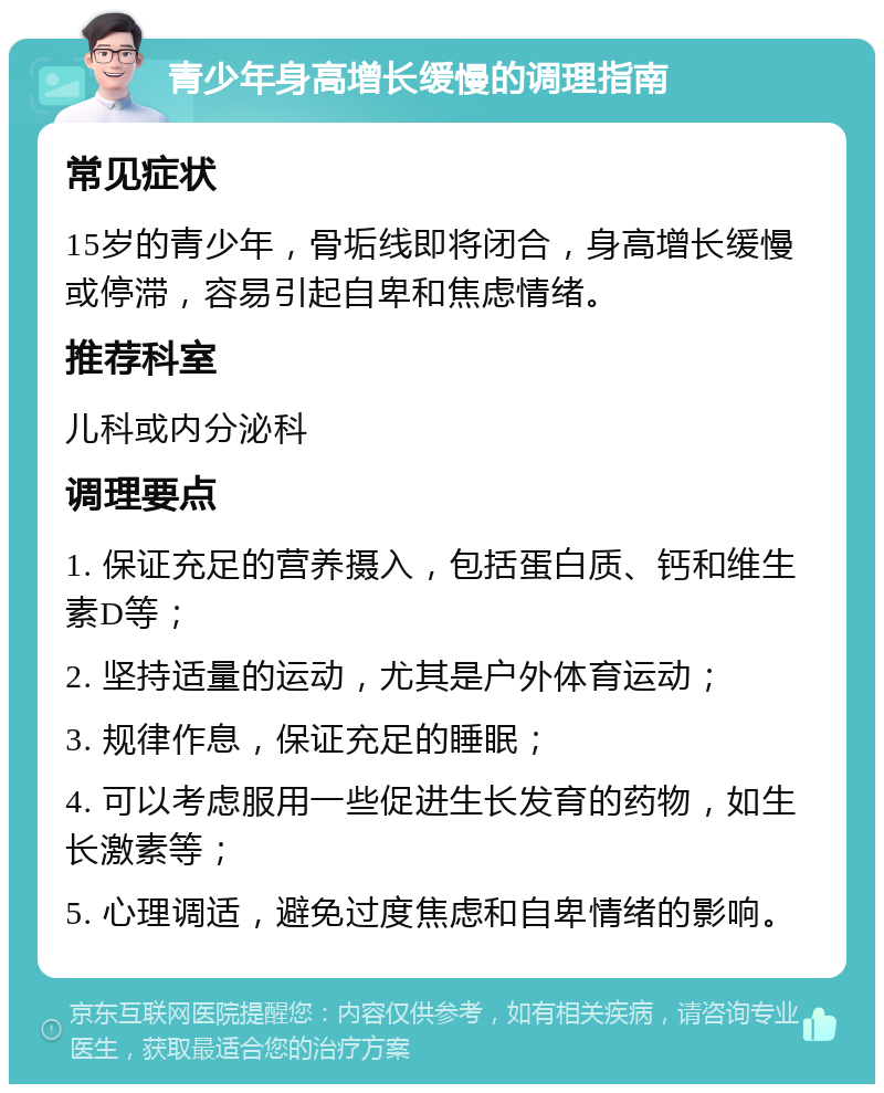 青少年身高增长缓慢的调理指南 常见症状 15岁的青少年，骨垢线即将闭合，身高增长缓慢或停滞，容易引起自卑和焦虑情绪。 推荐科室 儿科或内分泌科 调理要点 1. 保证充足的营养摄入，包括蛋白质、钙和维生素D等； 2. 坚持适量的运动，尤其是户外体育运动； 3. 规律作息，保证充足的睡眠； 4. 可以考虑服用一些促进生长发育的药物，如生长激素等； 5. 心理调适，避免过度焦虑和自卑情绪的影响。