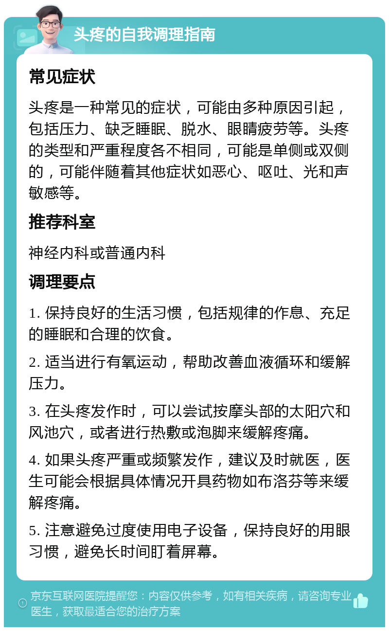 头疼的自我调理指南 常见症状 头疼是一种常见的症状，可能由多种原因引起，包括压力、缺乏睡眠、脱水、眼睛疲劳等。头疼的类型和严重程度各不相同，可能是单侧或双侧的，可能伴随着其他症状如恶心、呕吐、光和声敏感等。 推荐科室 神经内科或普通内科 调理要点 1. 保持良好的生活习惯，包括规律的作息、充足的睡眠和合理的饮食。 2. 适当进行有氧运动，帮助改善血液循环和缓解压力。 3. 在头疼发作时，可以尝试按摩头部的太阳穴和风池穴，或者进行热敷或泡脚来缓解疼痛。 4. 如果头疼严重或频繁发作，建议及时就医，医生可能会根据具体情况开具药物如布洛芬等来缓解疼痛。 5. 注意避免过度使用电子设备，保持良好的用眼习惯，避免长时间盯着屏幕。