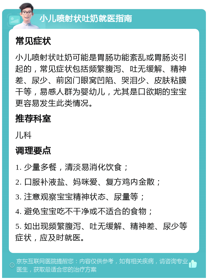 小儿喷射状吐奶就医指南 常见症状 小儿喷射状吐奶可能是胃肠功能紊乱或胃肠炎引起的，常见症状包括频繁腹泻、吐无缓解、精神差、尿少、前囟门眼窝凹陷、哭泪少、皮肤粘膜干等，易感人群为婴幼儿，尤其是口欲期的宝宝更容易发生此类情况。 推荐科室 儿科 调理要点 1. 少量多餐，清淡易消化饮食； 2. 口服补液盐、妈咪爱、复方鸡内金散； 3. 注意观察宝宝精神状态、尿量等； 4. 避免宝宝吃不干净或不适合的食物； 5. 如出现频繁腹泻、吐无缓解、精神差、尿少等症状，应及时就医。