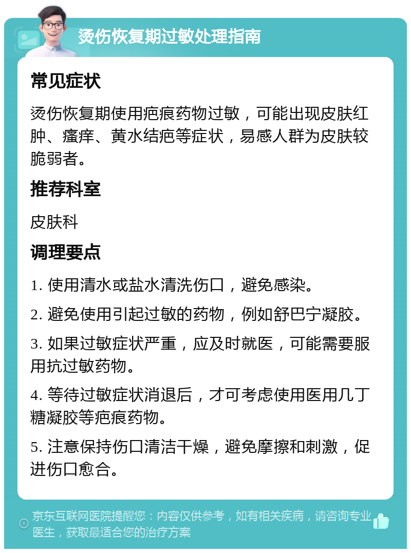 烫伤恢复期过敏处理指南 常见症状 烫伤恢复期使用疤痕药物过敏，可能出现皮肤红肿、瘙痒、黄水结疤等症状，易感人群为皮肤较脆弱者。 推荐科室 皮肤科 调理要点 1. 使用清水或盐水清洗伤口，避免感染。 2. 避免使用引起过敏的药物，例如舒巴宁凝胶。 3. 如果过敏症状严重，应及时就医，可能需要服用抗过敏药物。 4. 等待过敏症状消退后，才可考虑使用医用几丁糖凝胶等疤痕药物。 5. 注意保持伤口清洁干燥，避免摩擦和刺激，促进伤口愈合。