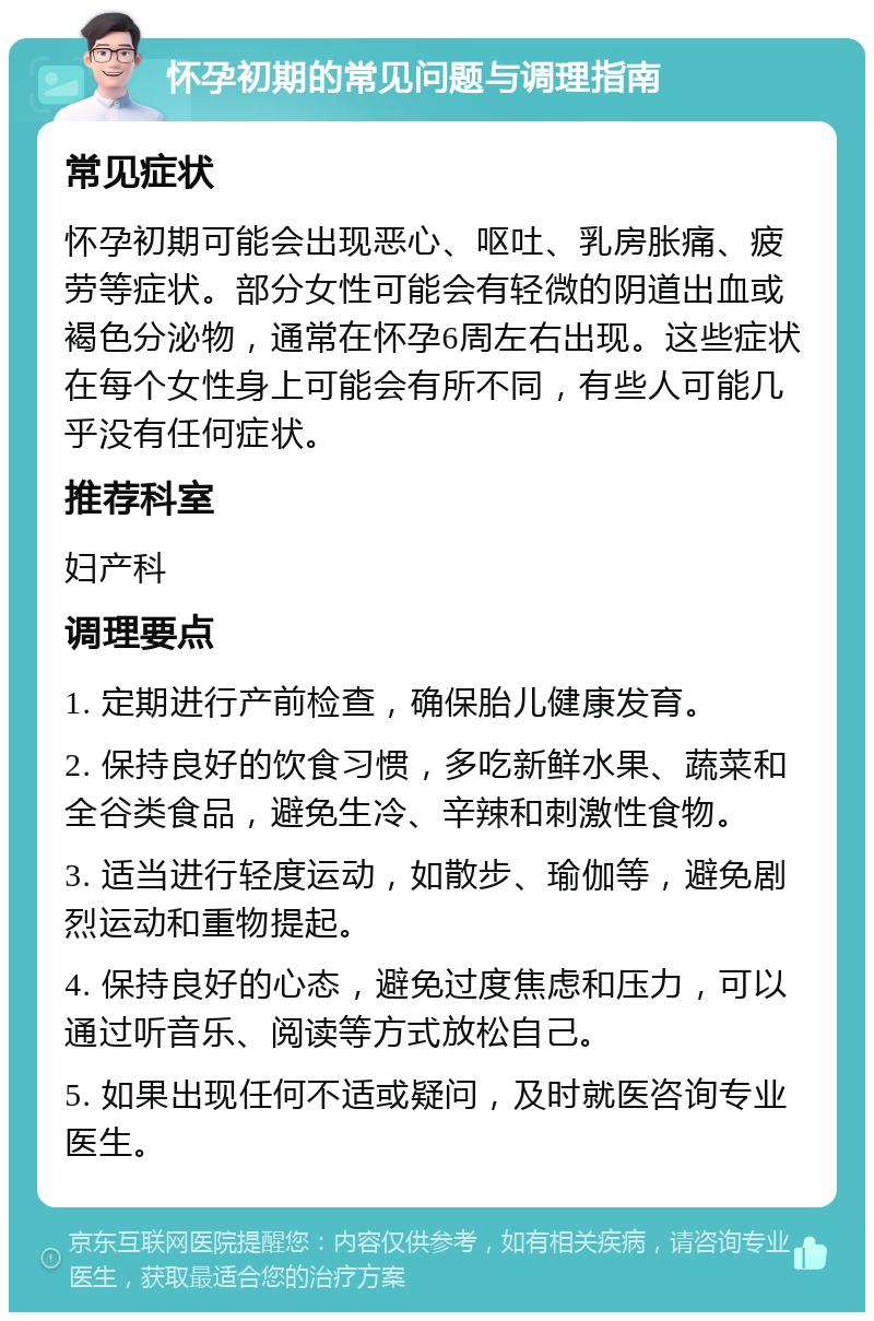 怀孕初期的常见问题与调理指南 常见症状 怀孕初期可能会出现恶心、呕吐、乳房胀痛、疲劳等症状。部分女性可能会有轻微的阴道出血或褐色分泌物，通常在怀孕6周左右出现。这些症状在每个女性身上可能会有所不同，有些人可能几乎没有任何症状。 推荐科室 妇产科 调理要点 1. 定期进行产前检查，确保胎儿健康发育。 2. 保持良好的饮食习惯，多吃新鲜水果、蔬菜和全谷类食品，避免生冷、辛辣和刺激性食物。 3. 适当进行轻度运动，如散步、瑜伽等，避免剧烈运动和重物提起。 4. 保持良好的心态，避免过度焦虑和压力，可以通过听音乐、阅读等方式放松自己。 5. 如果出现任何不适或疑问，及时就医咨询专业医生。