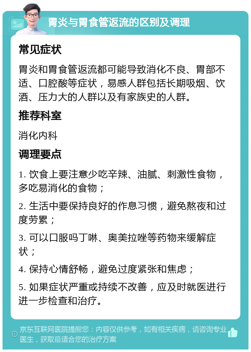 胃炎与胃食管返流的区别及调理 常见症状 胃炎和胃食管返流都可能导致消化不良、胃部不适、口腔酸等症状，易感人群包括长期吸烟、饮酒、压力大的人群以及有家族史的人群。 推荐科室 消化内科 调理要点 1. 饮食上要注意少吃辛辣、油腻、刺激性食物，多吃易消化的食物； 2. 生活中要保持良好的作息习惯，避免熬夜和过度劳累； 3. 可以口服吗丁啉、奥美拉唑等药物来缓解症状； 4. 保持心情舒畅，避免过度紧张和焦虑； 5. 如果症状严重或持续不改善，应及时就医进行进一步检查和治疗。