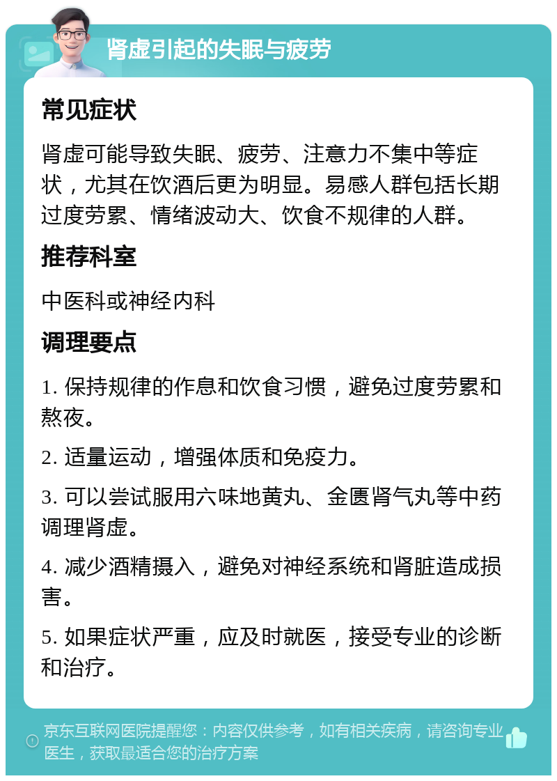 肾虚引起的失眠与疲劳 常见症状 肾虚可能导致失眠、疲劳、注意力不集中等症状，尤其在饮酒后更为明显。易感人群包括长期过度劳累、情绪波动大、饮食不规律的人群。 推荐科室 中医科或神经内科 调理要点 1. 保持规律的作息和饮食习惯，避免过度劳累和熬夜。 2. 适量运动，增强体质和免疫力。 3. 可以尝试服用六味地黄丸、金匮肾气丸等中药调理肾虚。 4. 减少酒精摄入，避免对神经系统和肾脏造成损害。 5. 如果症状严重，应及时就医，接受专业的诊断和治疗。