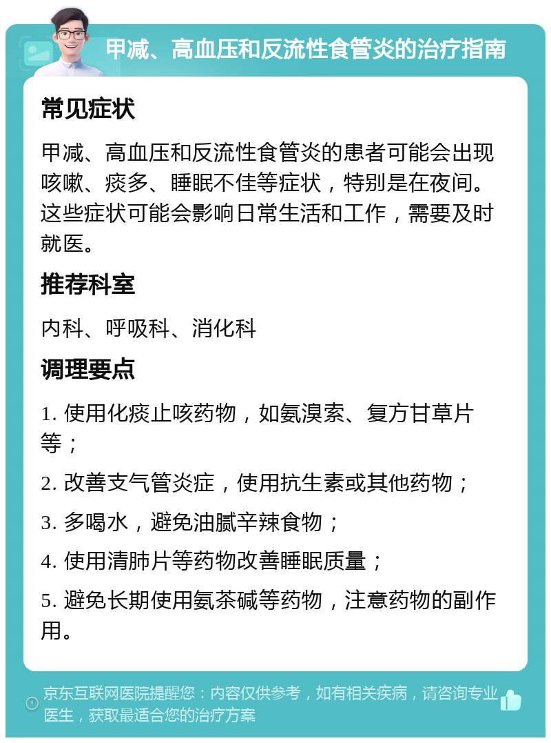 甲减、高血压和反流性食管炎的治疗指南 常见症状 甲减、高血压和反流性食管炎的患者可能会出现咳嗽、痰多、睡眠不佳等症状，特别是在夜间。这些症状可能会影响日常生活和工作，需要及时就医。 推荐科室 内科、呼吸科、消化科 调理要点 1. 使用化痰止咳药物，如氨溴索、复方甘草片等； 2. 改善支气管炎症，使用抗生素或其他药物； 3. 多喝水，避免油腻辛辣食物； 4. 使用清肺片等药物改善睡眠质量； 5. 避免长期使用氨茶碱等药物，注意药物的副作用。