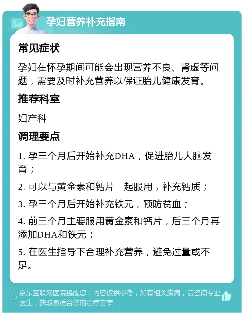 孕妇营养补充指南 常见症状 孕妇在怀孕期间可能会出现营养不良、肾虚等问题，需要及时补充营养以保证胎儿健康发育。 推荐科室 妇产科 调理要点 1. 孕三个月后开始补充DHA，促进胎儿大脑发育； 2. 可以与黄金素和钙片一起服用，补充钙质； 3. 孕三个月后开始补充铁元，预防贫血； 4. 前三个月主要服用黄金素和钙片，后三个月再添加DHA和铁元； 5. 在医生指导下合理补充营养，避免过量或不足。