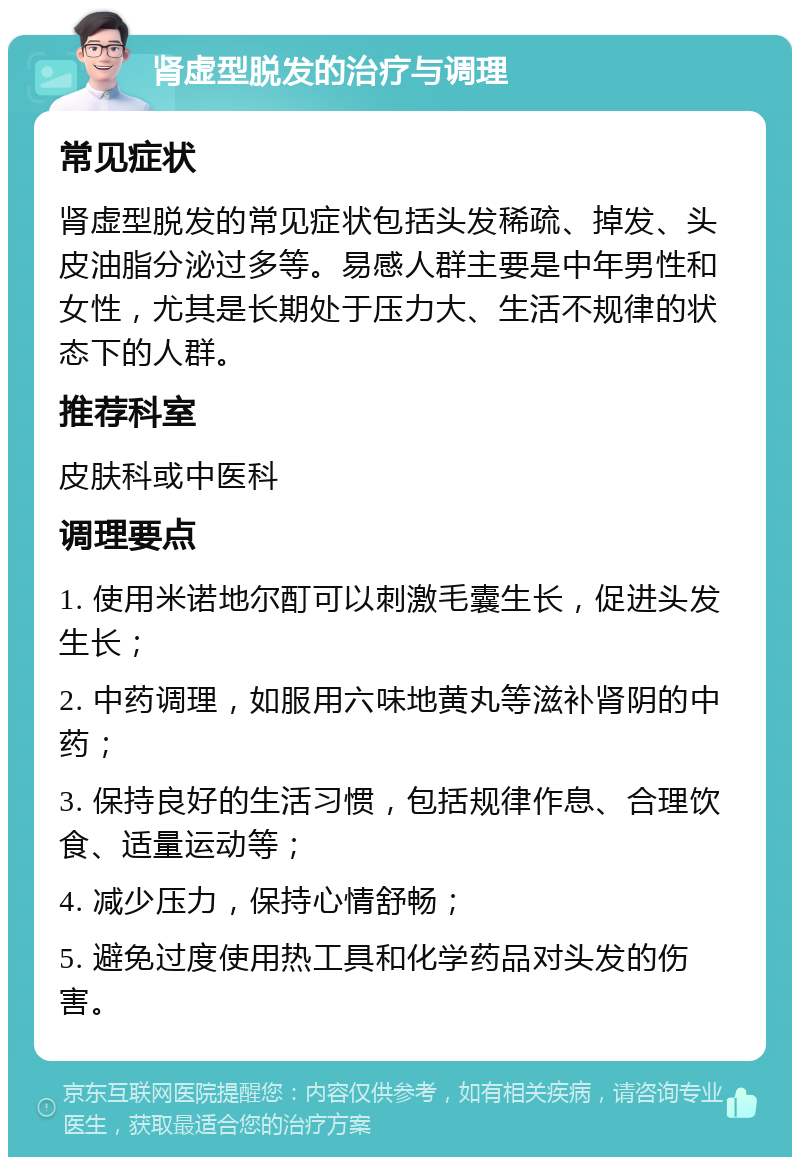 肾虚型脱发的治疗与调理 常见症状 肾虚型脱发的常见症状包括头发稀疏、掉发、头皮油脂分泌过多等。易感人群主要是中年男性和女性，尤其是长期处于压力大、生活不规律的状态下的人群。 推荐科室 皮肤科或中医科 调理要点 1. 使用米诺地尔酊可以刺激毛囊生长，促进头发生长； 2. 中药调理，如服用六味地黄丸等滋补肾阴的中药； 3. 保持良好的生活习惯，包括规律作息、合理饮食、适量运动等； 4. 减少压力，保持心情舒畅； 5. 避免过度使用热工具和化学药品对头发的伤害。