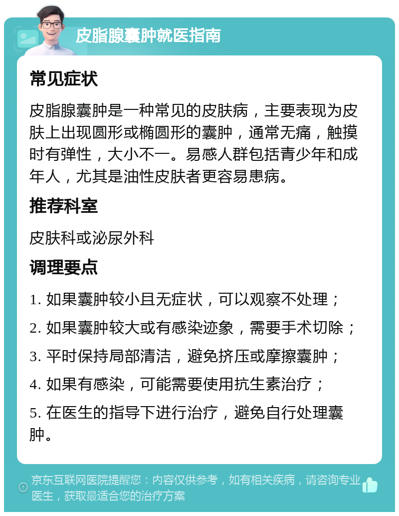 皮脂腺囊肿就医指南 常见症状 皮脂腺囊肿是一种常见的皮肤病，主要表现为皮肤上出现圆形或椭圆形的囊肿，通常无痛，触摸时有弹性，大小不一。易感人群包括青少年和成年人，尤其是油性皮肤者更容易患病。 推荐科室 皮肤科或泌尿外科 调理要点 1. 如果囊肿较小且无症状，可以观察不处理； 2. 如果囊肿较大或有感染迹象，需要手术切除； 3. 平时保持局部清洁，避免挤压或摩擦囊肿； 4. 如果有感染，可能需要使用抗生素治疗； 5. 在医生的指导下进行治疗，避免自行处理囊肿。