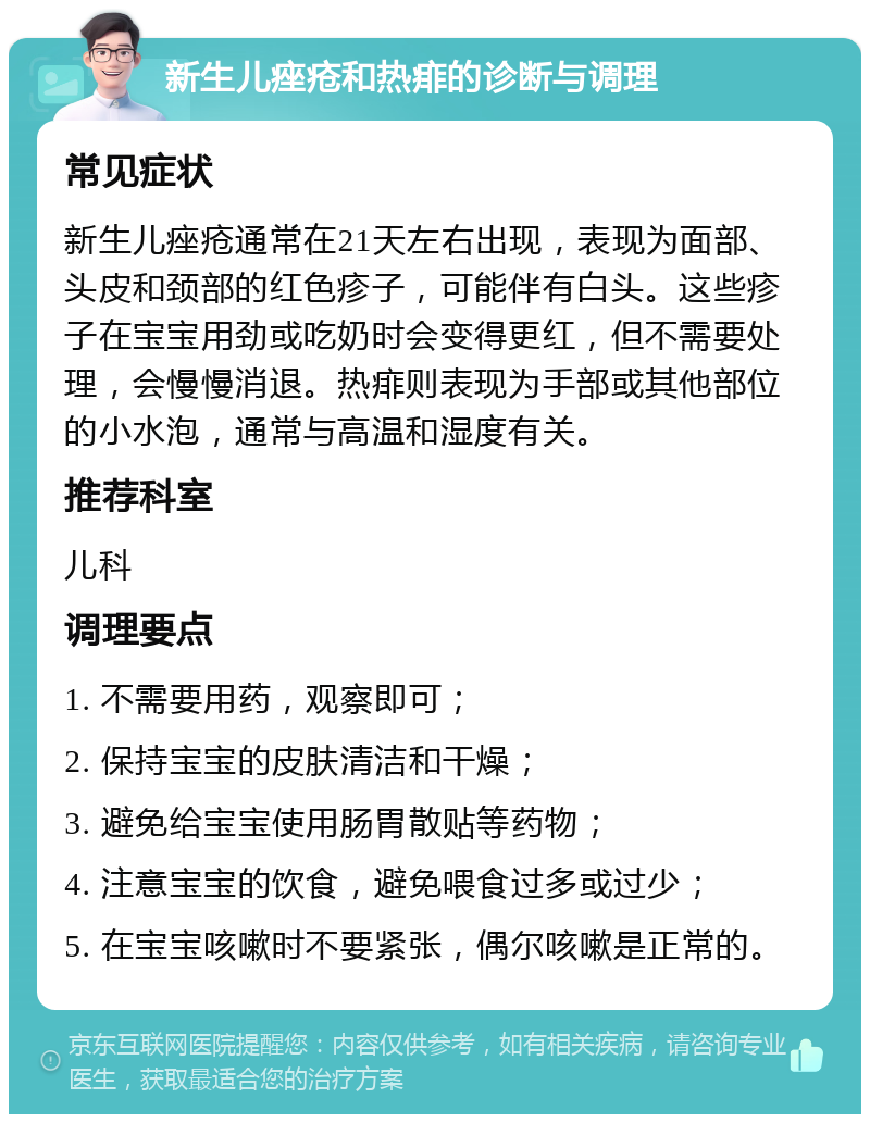 新生儿痤疮和热痱的诊断与调理 常见症状 新生儿痤疮通常在21天左右出现，表现为面部、头皮和颈部的红色疹子，可能伴有白头。这些疹子在宝宝用劲或吃奶时会变得更红，但不需要处理，会慢慢消退。热痱则表现为手部或其他部位的小水泡，通常与高温和湿度有关。 推荐科室 儿科 调理要点 1. 不需要用药，观察即可； 2. 保持宝宝的皮肤清洁和干燥； 3. 避免给宝宝使用肠胃散贴等药物； 4. 注意宝宝的饮食，避免喂食过多或过少； 5. 在宝宝咳嗽时不要紧张，偶尔咳嗽是正常的。