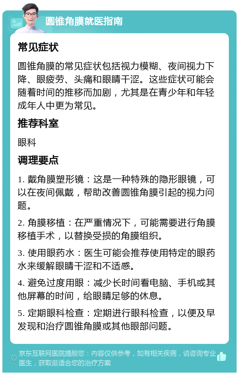 圆锥角膜就医指南 常见症状 圆锥角膜的常见症状包括视力模糊、夜间视力下降、眼疲劳、头痛和眼睛干涩。这些症状可能会随着时间的推移而加剧，尤其是在青少年和年轻成年人中更为常见。 推荐科室 眼科 调理要点 1. 戴角膜塑形镜：这是一种特殊的隐形眼镜，可以在夜间佩戴，帮助改善圆锥角膜引起的视力问题。 2. 角膜移植：在严重情况下，可能需要进行角膜移植手术，以替换受损的角膜组织。 3. 使用眼药水：医生可能会推荐使用特定的眼药水来缓解眼睛干涩和不适感。 4. 避免过度用眼：减少长时间看电脑、手机或其他屏幕的时间，给眼睛足够的休息。 5. 定期眼科检查：定期进行眼科检查，以便及早发现和治疗圆锥角膜或其他眼部问题。