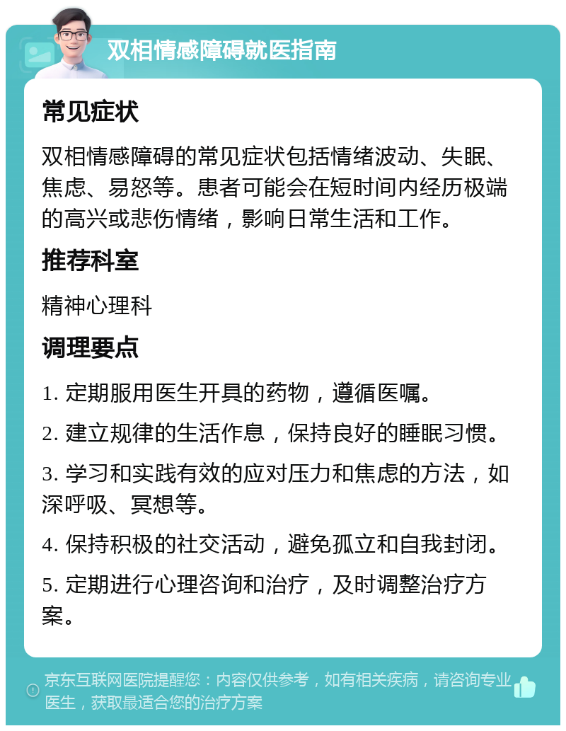 双相情感障碍就医指南 常见症状 双相情感障碍的常见症状包括情绪波动、失眠、焦虑、易怒等。患者可能会在短时间内经历极端的高兴或悲伤情绪，影响日常生活和工作。 推荐科室 精神心理科 调理要点 1. 定期服用医生开具的药物，遵循医嘱。 2. 建立规律的生活作息，保持良好的睡眠习惯。 3. 学习和实践有效的应对压力和焦虑的方法，如深呼吸、冥想等。 4. 保持积极的社交活动，避免孤立和自我封闭。 5. 定期进行心理咨询和治疗，及时调整治疗方案。