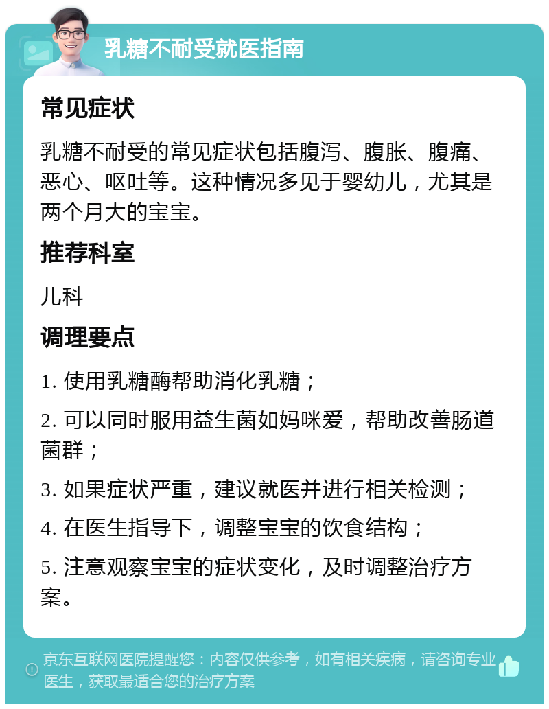 乳糖不耐受就医指南 常见症状 乳糖不耐受的常见症状包括腹泻、腹胀、腹痛、恶心、呕吐等。这种情况多见于婴幼儿，尤其是两个月大的宝宝。 推荐科室 儿科 调理要点 1. 使用乳糖酶帮助消化乳糖； 2. 可以同时服用益生菌如妈咪爱，帮助改善肠道菌群； 3. 如果症状严重，建议就医并进行相关检测； 4. 在医生指导下，调整宝宝的饮食结构； 5. 注意观察宝宝的症状变化，及时调整治疗方案。