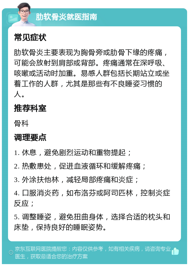 肋软骨炎就医指南 常见症状 肋软骨炎主要表现为胸骨旁或肋骨下缘的疼痛，可能会放射到肩部或背部。疼痛通常在深呼吸、咳嗽或活动时加重。易感人群包括长期站立或坐着工作的人群，尤其是那些有不良睡姿习惯的人。 推荐科室 骨科 调理要点 1. 休息，避免剧烈运动和重物提起； 2. 热敷患处，促进血液循环和缓解疼痛； 3. 外涂扶他林，减轻局部疼痛和炎症； 4. 口服消炎药，如布洛芬或阿司匹林，控制炎症反应； 5. 调整睡姿，避免扭曲身体，选择合适的枕头和床垫，保持良好的睡眠姿势。