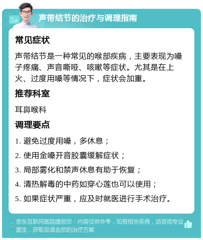 声带结节的治疗与调理指南 常见症状 声带结节是一种常见的喉部疾病，主要表现为嗓子疼痛、声音嘶哑、咳嗽等症状。尤其是在上火、过度用嗓等情况下，症状会加重。 推荐科室 耳鼻喉科 调理要点 1. 避免过度用嗓，多休息； 2. 使用金嗓开音胶囊缓解症状； 3. 局部雾化和禁声休息有助于恢复； 4. 清热解毒的中药如穿心莲也可以使用； 5. 如果症状严重，应及时就医进行手术治疗。