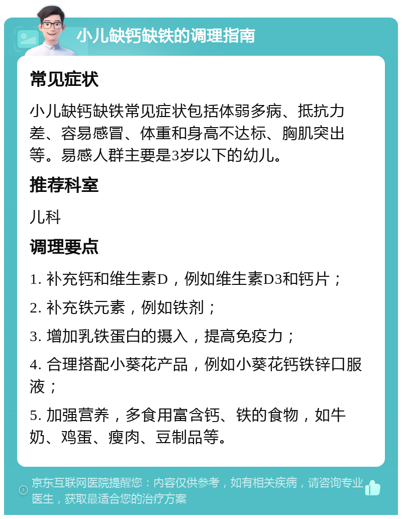 小儿缺钙缺铁的调理指南 常见症状 小儿缺钙缺铁常见症状包括体弱多病、抵抗力差、容易感冒、体重和身高不达标、胸肌突出等。易感人群主要是3岁以下的幼儿。 推荐科室 儿科 调理要点 1. 补充钙和维生素D，例如维生素D3和钙片； 2. 补充铁元素，例如铁剂； 3. 增加乳铁蛋白的摄入，提高免疫力； 4. 合理搭配小葵花产品，例如小葵花钙铁锌口服液； 5. 加强营养，多食用富含钙、铁的食物，如牛奶、鸡蛋、瘦肉、豆制品等。