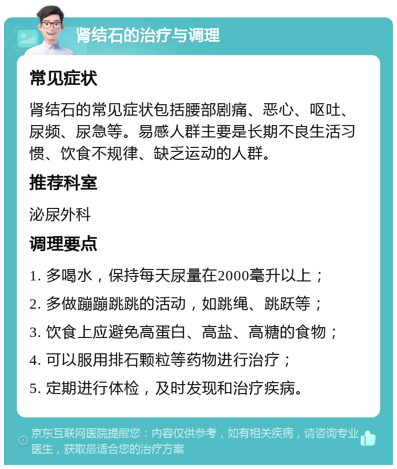 肾结石的治疗与调理 常见症状 肾结石的常见症状包括腰部剧痛、恶心、呕吐、尿频、尿急等。易感人群主要是长期不良生活习惯、饮食不规律、缺乏运动的人群。 推荐科室 泌尿外科 调理要点 1. 多喝水，保持每天尿量在2000毫升以上； 2. 多做蹦蹦跳跳的活动，如跳绳、跳跃等； 3. 饮食上应避免高蛋白、高盐、高糖的食物； 4. 可以服用排石颗粒等药物进行治疗； 5. 定期进行体检，及时发现和治疗疾病。