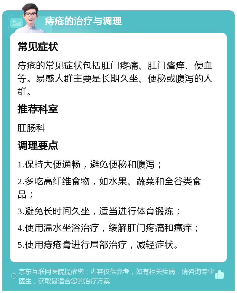 痔疮的治疗与调理 常见症状 痔疮的常见症状包括肛门疼痛、肛门瘙痒、便血等。易感人群主要是长期久坐、便秘或腹泻的人群。 推荐科室 肛肠科 调理要点 1.保持大便通畅，避免便秘和腹泻； 2.多吃高纤维食物，如水果、蔬菜和全谷类食品； 3.避免长时间久坐，适当进行体育锻炼； 4.使用温水坐浴治疗，缓解肛门疼痛和瘙痒； 5.使用痔疮膏进行局部治疗，减轻症状。