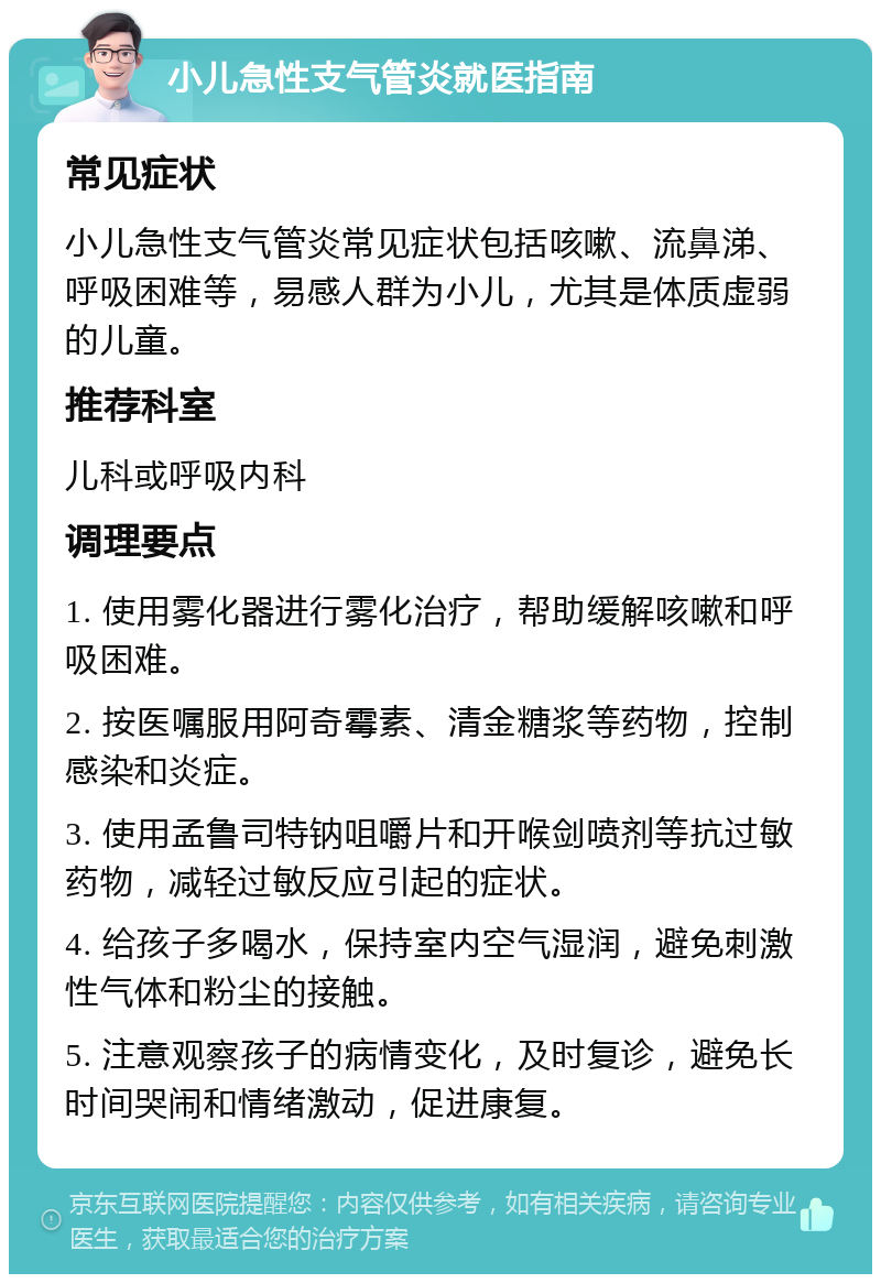 小儿急性支气管炎就医指南 常见症状 小儿急性支气管炎常见症状包括咳嗽、流鼻涕、呼吸困难等，易感人群为小儿，尤其是体质虚弱的儿童。 推荐科室 儿科或呼吸内科 调理要点 1. 使用雾化器进行雾化治疗，帮助缓解咳嗽和呼吸困难。 2. 按医嘱服用阿奇霉素、清金糖浆等药物，控制感染和炎症。 3. 使用孟鲁司特钠咀嚼片和开喉剑喷剂等抗过敏药物，减轻过敏反应引起的症状。 4. 给孩子多喝水，保持室内空气湿润，避免刺激性气体和粉尘的接触。 5. 注意观察孩子的病情变化，及时复诊，避免长时间哭闹和情绪激动，促进康复。