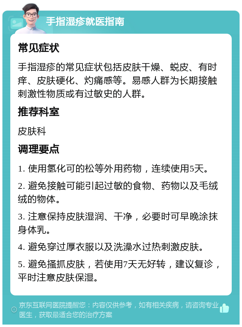 手指湿疹就医指南 常见症状 手指湿疹的常见症状包括皮肤干燥、蜕皮、有时痒、皮肤硬化、灼痛感等。易感人群为长期接触刺激性物质或有过敏史的人群。 推荐科室 皮肤科 调理要点 1. 使用氢化可的松等外用药物，连续使用5天。 2. 避免接触可能引起过敏的食物、药物以及毛绒绒的物体。 3. 注意保持皮肤湿润、干净，必要时可早晚涂抹身体乳。 4. 避免穿过厚衣服以及洗澡水过热刺激皮肤。 5. 避免搔抓皮肤，若使用7天无好转，建议复诊，平时注意皮肤保湿。