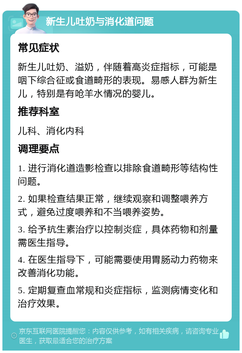 新生儿吐奶与消化道问题 常见症状 新生儿吐奶、溢奶，伴随着高炎症指标，可能是咽下综合征或食道畸形的表现。易感人群为新生儿，特别是有呛羊水情况的婴儿。 推荐科室 儿科、消化内科 调理要点 1. 进行消化道造影检查以排除食道畸形等结构性问题。 2. 如果检查结果正常，继续观察和调整喂养方式，避免过度喂养和不当喂养姿势。 3. 给予抗生素治疗以控制炎症，具体药物和剂量需医生指导。 4. 在医生指导下，可能需要使用胃肠动力药物来改善消化功能。 5. 定期复查血常规和炎症指标，监测病情变化和治疗效果。