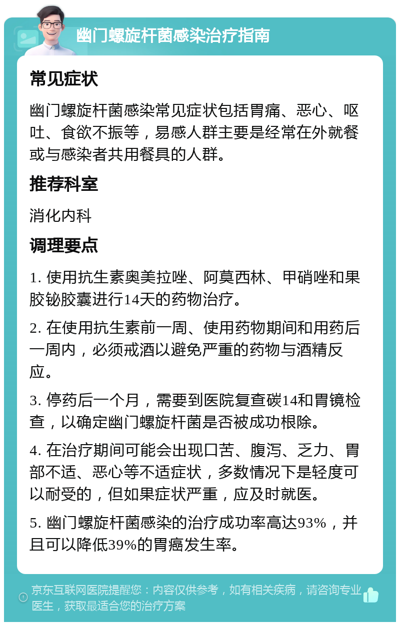 幽门螺旋杆菌感染治疗指南 常见症状 幽门螺旋杆菌感染常见症状包括胃痛、恶心、呕吐、食欲不振等，易感人群主要是经常在外就餐或与感染者共用餐具的人群。 推荐科室 消化内科 调理要点 1. 使用抗生素奥美拉唑、阿莫西林、甲硝唑和果胶铋胶囊进行14天的药物治疗。 2. 在使用抗生素前一周、使用药物期间和用药后一周内，必须戒酒以避免严重的药物与酒精反应。 3. 停药后一个月，需要到医院复查碳14和胃镜检查，以确定幽门螺旋杆菌是否被成功根除。 4. 在治疗期间可能会出现口苦、腹泻、乏力、胃部不适、恶心等不适症状，多数情况下是轻度可以耐受的，但如果症状严重，应及时就医。 5. 幽门螺旋杆菌感染的治疗成功率高达93%，并且可以降低39%的胃癌发生率。