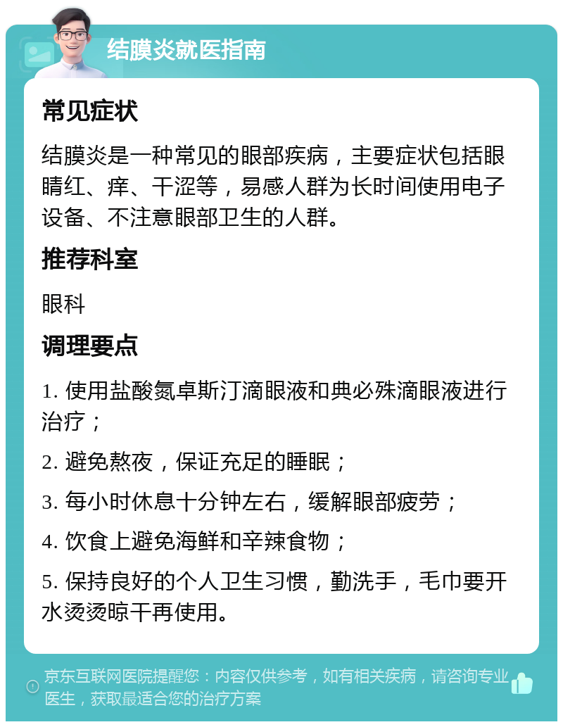 结膜炎就医指南 常见症状 结膜炎是一种常见的眼部疾病，主要症状包括眼睛红、痒、干涩等，易感人群为长时间使用电子设备、不注意眼部卫生的人群。 推荐科室 眼科 调理要点 1. 使用盐酸氮卓斯汀滴眼液和典必殊滴眼液进行治疗； 2. 避免熬夜，保证充足的睡眠； 3. 每小时休息十分钟左右，缓解眼部疲劳； 4. 饮食上避免海鲜和辛辣食物； 5. 保持良好的个人卫生习惯，勤洗手，毛巾要开水烫烫晾干再使用。