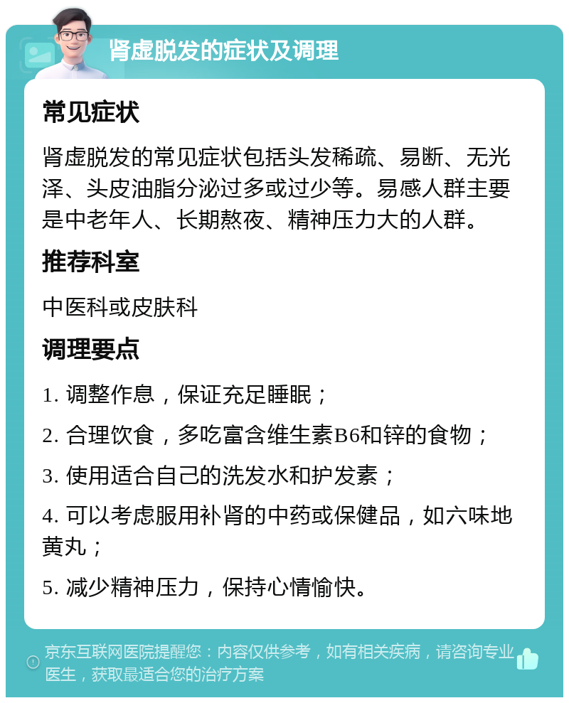 肾虚脱发的症状及调理 常见症状 肾虚脱发的常见症状包括头发稀疏、易断、无光泽、头皮油脂分泌过多或过少等。易感人群主要是中老年人、长期熬夜、精神压力大的人群。 推荐科室 中医科或皮肤科 调理要点 1. 调整作息，保证充足睡眠； 2. 合理饮食，多吃富含维生素B6和锌的食物； 3. 使用适合自己的洗发水和护发素； 4. 可以考虑服用补肾的中药或保健品，如六味地黄丸； 5. 减少精神压力，保持心情愉快。