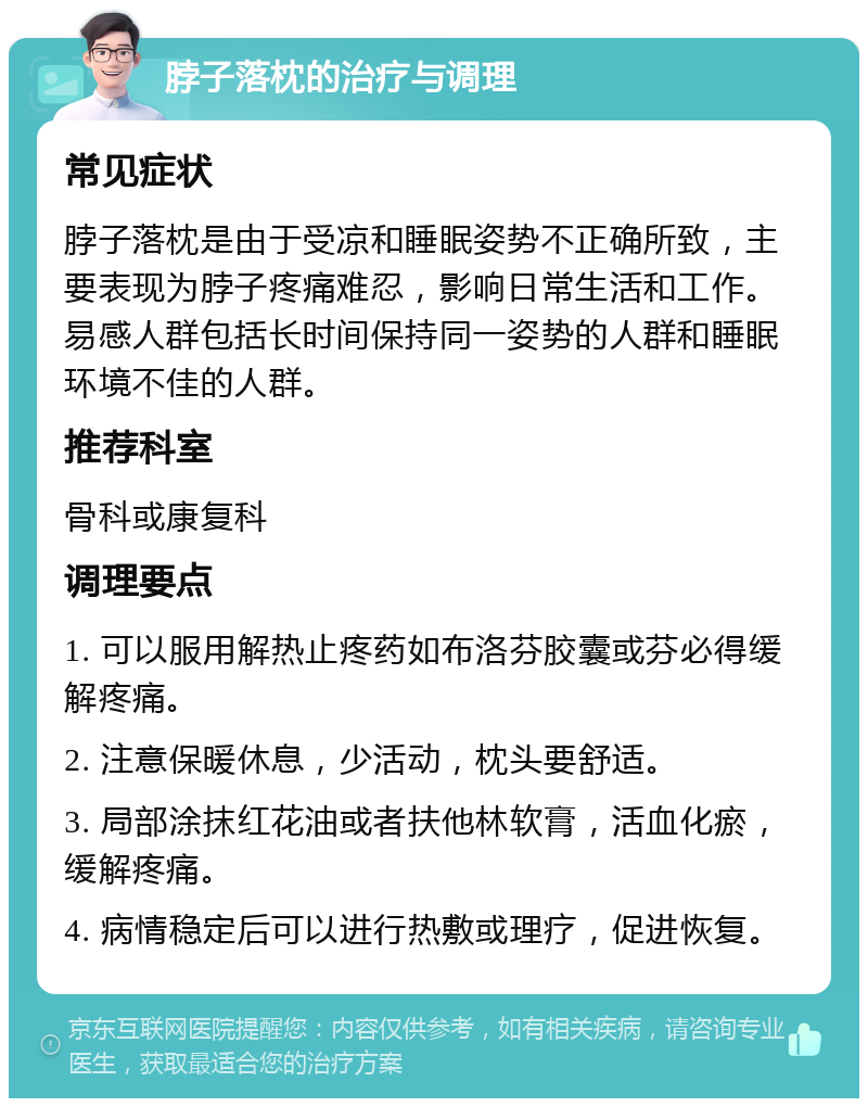 脖子落枕的治疗与调理 常见症状 脖子落枕是由于受凉和睡眠姿势不正确所致，主要表现为脖子疼痛难忍，影响日常生活和工作。易感人群包括长时间保持同一姿势的人群和睡眠环境不佳的人群。 推荐科室 骨科或康复科 调理要点 1. 可以服用解热止疼药如布洛芬胶囊或芬必得缓解疼痛。 2. 注意保暖休息，少活动，枕头要舒适。 3. 局部涂抹红花油或者扶他林软膏，活血化瘀，缓解疼痛。 4. 病情稳定后可以进行热敷或理疗，促进恢复。