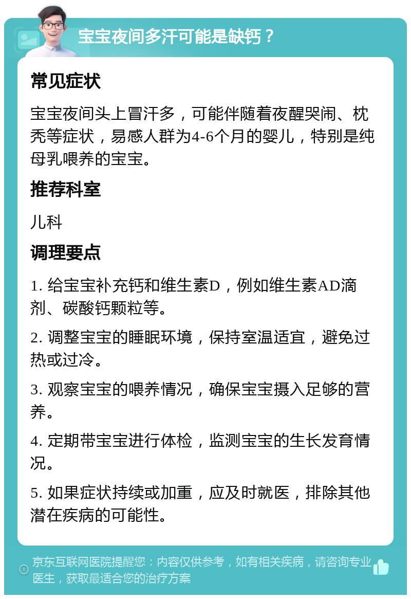 宝宝夜间多汗可能是缺钙？ 常见症状 宝宝夜间头上冒汗多，可能伴随着夜醒哭闹、枕秃等症状，易感人群为4-6个月的婴儿，特别是纯母乳喂养的宝宝。 推荐科室 儿科 调理要点 1. 给宝宝补充钙和维生素D，例如维生素AD滴剂、碳酸钙颗粒等。 2. 调整宝宝的睡眠环境，保持室温适宜，避免过热或过冷。 3. 观察宝宝的喂养情况，确保宝宝摄入足够的营养。 4. 定期带宝宝进行体检，监测宝宝的生长发育情况。 5. 如果症状持续或加重，应及时就医，排除其他潜在疾病的可能性。