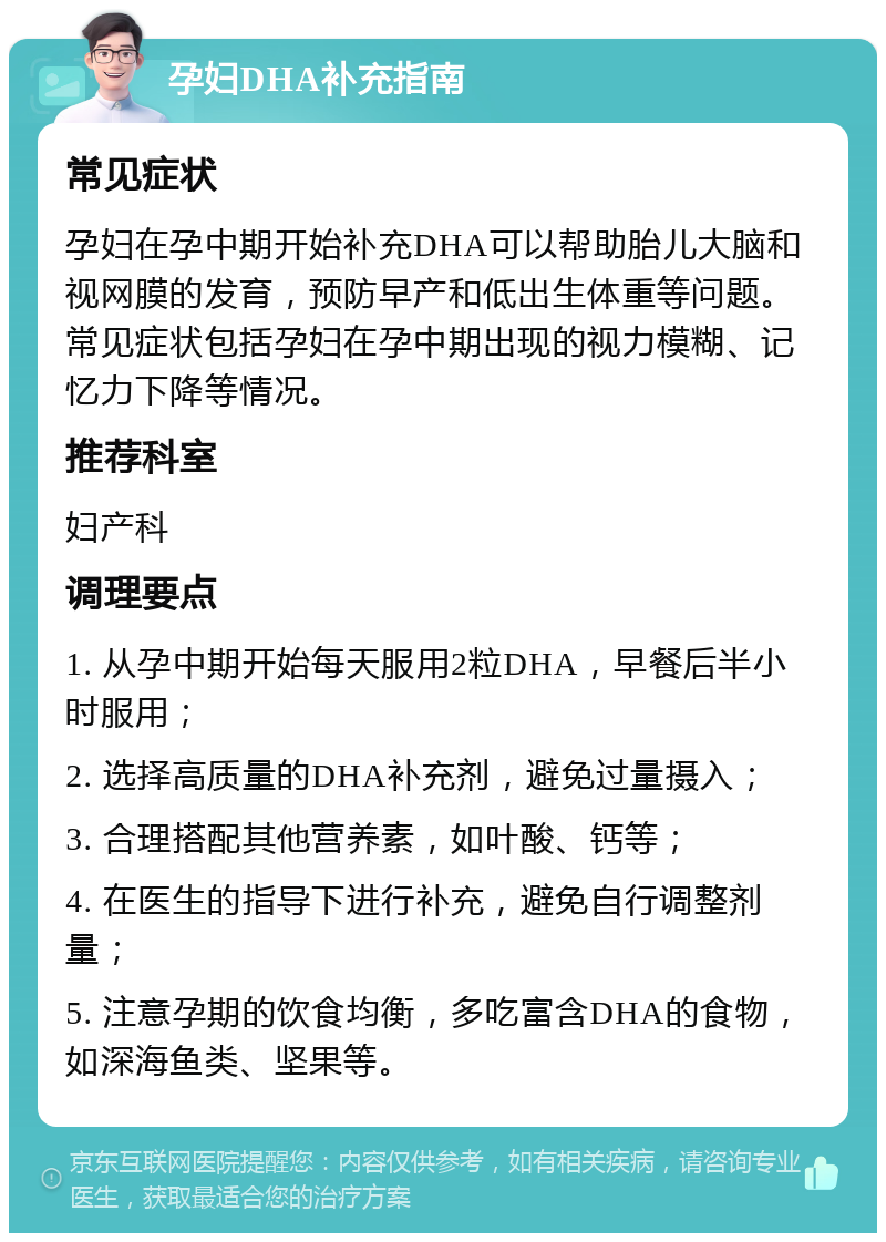 孕妇DHA补充指南 常见症状 孕妇在孕中期开始补充DHA可以帮助胎儿大脑和视网膜的发育，预防早产和低出生体重等问题。常见症状包括孕妇在孕中期出现的视力模糊、记忆力下降等情况。 推荐科室 妇产科 调理要点 1. 从孕中期开始每天服用2粒DHA，早餐后半小时服用； 2. 选择高质量的DHA补充剂，避免过量摄入； 3. 合理搭配其他营养素，如叶酸、钙等； 4. 在医生的指导下进行补充，避免自行调整剂量； 5. 注意孕期的饮食均衡，多吃富含DHA的食物，如深海鱼类、坚果等。