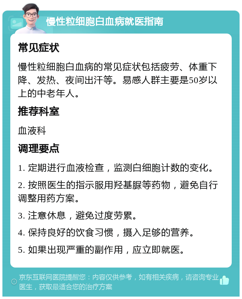 慢性粒细胞白血病就医指南 常见症状 慢性粒细胞白血病的常见症状包括疲劳、体重下降、发热、夜间出汗等。易感人群主要是50岁以上的中老年人。 推荐科室 血液科 调理要点 1. 定期进行血液检查，监测白细胞计数的变化。 2. 按照医生的指示服用羟基脲等药物，避免自行调整用药方案。 3. 注意休息，避免过度劳累。 4. 保持良好的饮食习惯，摄入足够的营养。 5. 如果出现严重的副作用，应立即就医。