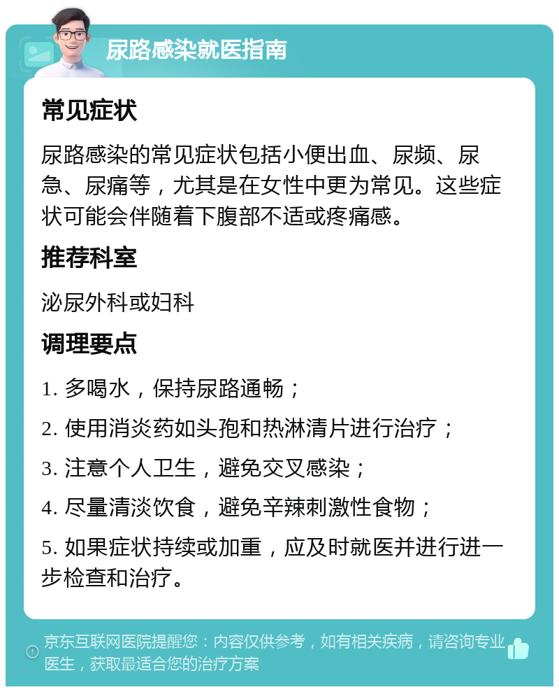 尿路感染就医指南 常见症状 尿路感染的常见症状包括小便出血、尿频、尿急、尿痛等，尤其是在女性中更为常见。这些症状可能会伴随着下腹部不适或疼痛感。 推荐科室 泌尿外科或妇科 调理要点 1. 多喝水，保持尿路通畅； 2. 使用消炎药如头孢和热淋清片进行治疗； 3. 注意个人卫生，避免交叉感染； 4. 尽量清淡饮食，避免辛辣刺激性食物； 5. 如果症状持续或加重，应及时就医并进行进一步检查和治疗。