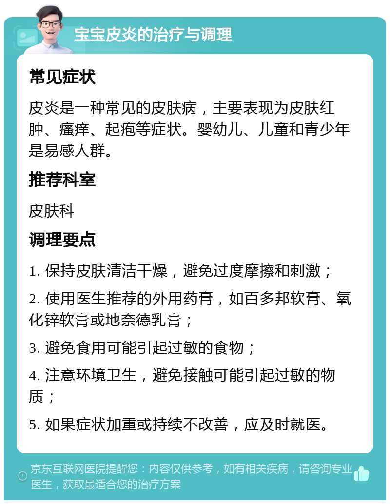 宝宝皮炎的治疗与调理 常见症状 皮炎是一种常见的皮肤病，主要表现为皮肤红肿、瘙痒、起疱等症状。婴幼儿、儿童和青少年是易感人群。 推荐科室 皮肤科 调理要点 1. 保持皮肤清洁干燥，避免过度摩擦和刺激； 2. 使用医生推荐的外用药膏，如百多邦软膏、氧化锌软膏或地奈德乳膏； 3. 避免食用可能引起过敏的食物； 4. 注意环境卫生，避免接触可能引起过敏的物质； 5. 如果症状加重或持续不改善，应及时就医。