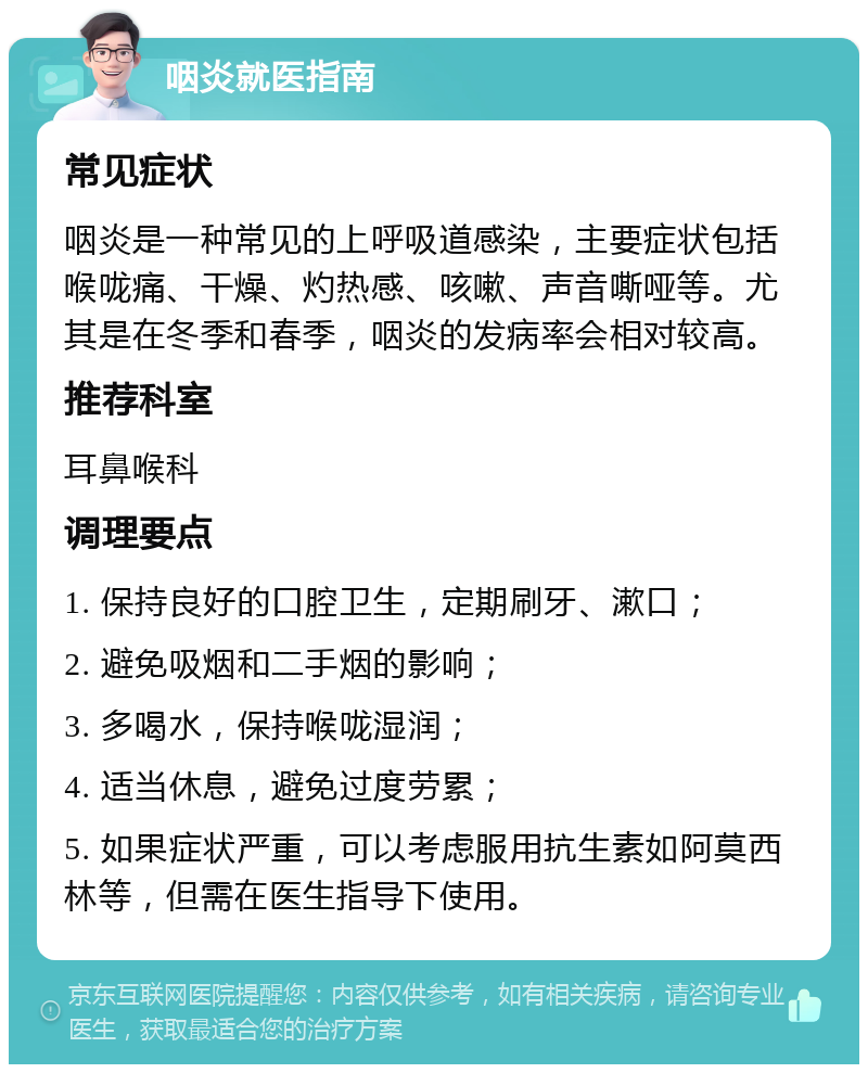 咽炎就医指南 常见症状 咽炎是一种常见的上呼吸道感染，主要症状包括喉咙痛、干燥、灼热感、咳嗽、声音嘶哑等。尤其是在冬季和春季，咽炎的发病率会相对较高。 推荐科室 耳鼻喉科 调理要点 1. 保持良好的口腔卫生，定期刷牙、漱口； 2. 避免吸烟和二手烟的影响； 3. 多喝水，保持喉咙湿润； 4. 适当休息，避免过度劳累； 5. 如果症状严重，可以考虑服用抗生素如阿莫西林等，但需在医生指导下使用。