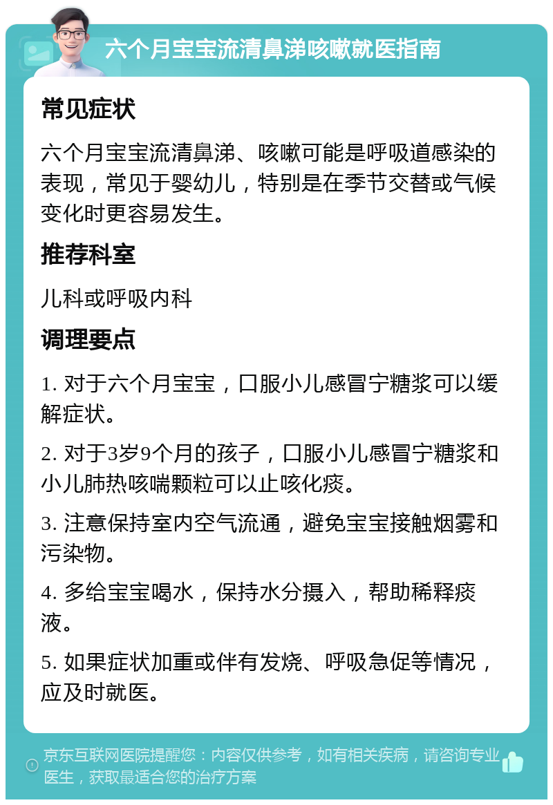 六个月宝宝流清鼻涕咳嗽就医指南 常见症状 六个月宝宝流清鼻涕、咳嗽可能是呼吸道感染的表现，常见于婴幼儿，特别是在季节交替或气候变化时更容易发生。 推荐科室 儿科或呼吸内科 调理要点 1. 对于六个月宝宝，口服小儿感冒宁糖浆可以缓解症状。 2. 对于3岁9个月的孩子，口服小儿感冒宁糖浆和小儿肺热咳喘颗粒可以止咳化痰。 3. 注意保持室内空气流通，避免宝宝接触烟雾和污染物。 4. 多给宝宝喝水，保持水分摄入，帮助稀释痰液。 5. 如果症状加重或伴有发烧、呼吸急促等情况，应及时就医。