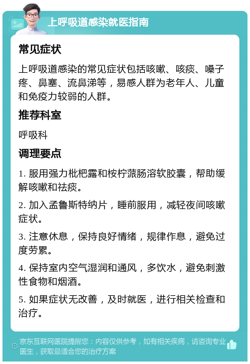 上呼吸道感染就医指南 常见症状 上呼吸道感染的常见症状包括咳嗽、咳痰、嗓子疼、鼻塞、流鼻涕等，易感人群为老年人、儿童和免疫力较弱的人群。 推荐科室 呼吸科 调理要点 1. 服用强力枇杷露和桉柠蒎肠溶软胶囊，帮助缓解咳嗽和祛痰。 2. 加入孟鲁斯特纳片，睡前服用，减轻夜间咳嗽症状。 3. 注意休息，保持良好情绪，规律作息，避免过度劳累。 4. 保持室内空气湿润和通风，多饮水，避免刺激性食物和烟酒。 5. 如果症状无改善，及时就医，进行相关检查和治疗。