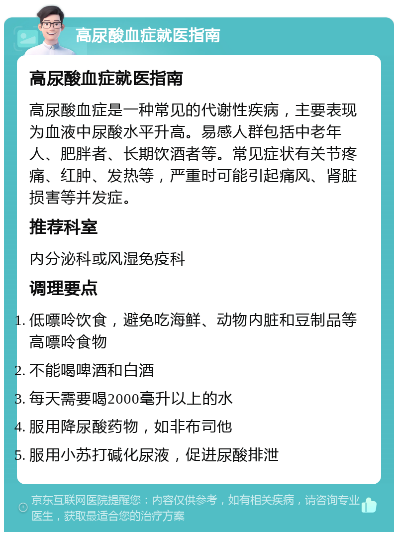 高尿酸血症就医指南 高尿酸血症就医指南 高尿酸血症是一种常见的代谢性疾病，主要表现为血液中尿酸水平升高。易感人群包括中老年人、肥胖者、长期饮酒者等。常见症状有关节疼痛、红肿、发热等，严重时可能引起痛风、肾脏损害等并发症。 推荐科室 内分泌科或风湿免疫科 调理要点 低嘌呤饮食，避免吃海鲜、动物内脏和豆制品等高嘌呤食物 不能喝啤酒和白酒 每天需要喝2000毫升以上的水 服用降尿酸药物，如非布司他 服用小苏打碱化尿液，促进尿酸排泄