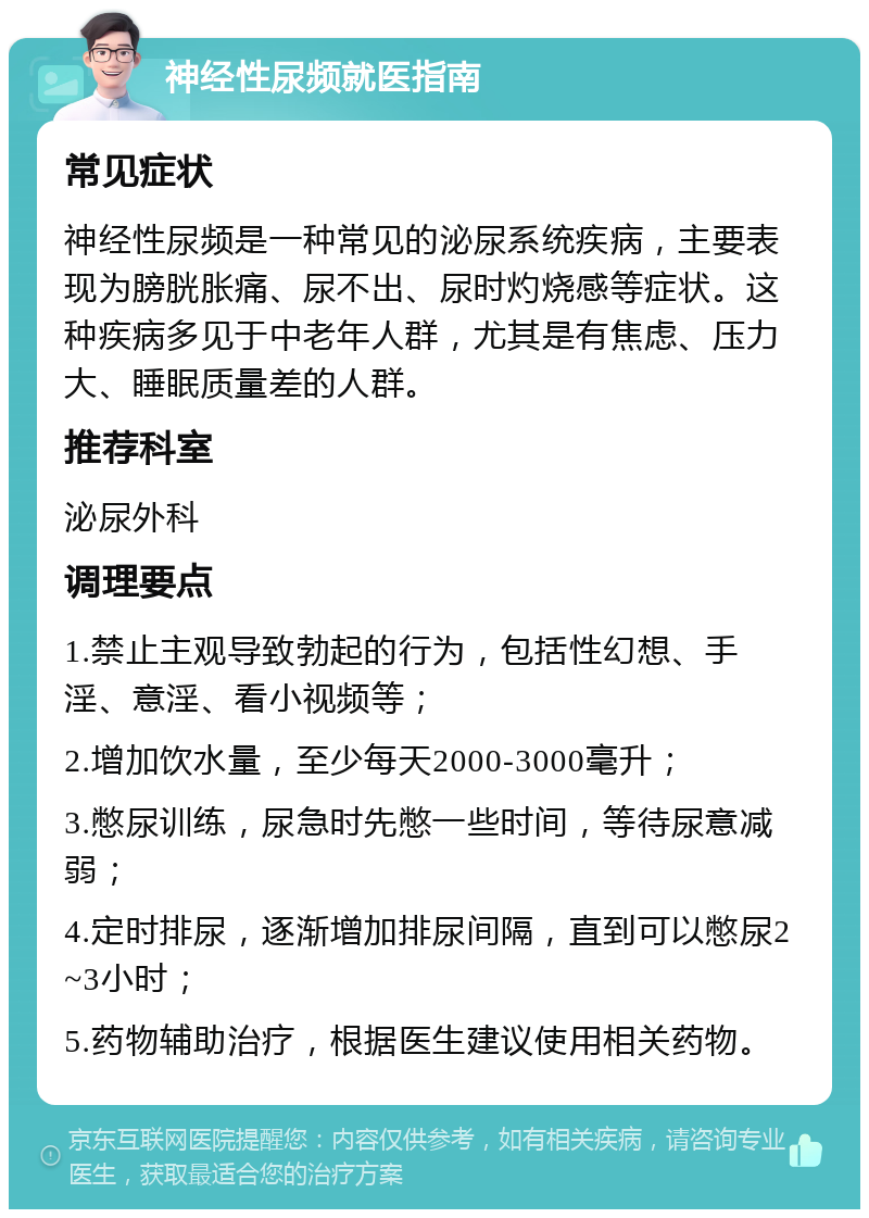 神经性尿频就医指南 常见症状 神经性尿频是一种常见的泌尿系统疾病，主要表现为膀胱胀痛、尿不出、尿时灼烧感等症状。这种疾病多见于中老年人群，尤其是有焦虑、压力大、睡眠质量差的人群。 推荐科室 泌尿外科 调理要点 1.禁止主观导致勃起的行为，包括性幻想、手淫、意淫、看小视频等； 2.增加饮水量，至少每天2000-3000毫升； 3.憋尿训练，尿急时先憋一些时间，等待尿意减弱； 4.定时排尿，逐渐增加排尿间隔，直到可以憋尿2~3小时； 5.药物辅助治疗，根据医生建议使用相关药物。