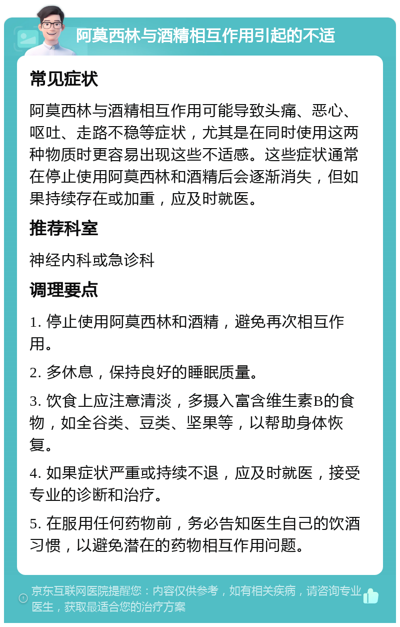 阿莫西林与酒精相互作用引起的不适 常见症状 阿莫西林与酒精相互作用可能导致头痛、恶心、呕吐、走路不稳等症状，尤其是在同时使用这两种物质时更容易出现这些不适感。这些症状通常在停止使用阿莫西林和酒精后会逐渐消失，但如果持续存在或加重，应及时就医。 推荐科室 神经内科或急诊科 调理要点 1. 停止使用阿莫西林和酒精，避免再次相互作用。 2. 多休息，保持良好的睡眠质量。 3. 饮食上应注意清淡，多摄入富含维生素B的食物，如全谷类、豆类、坚果等，以帮助身体恢复。 4. 如果症状严重或持续不退，应及时就医，接受专业的诊断和治疗。 5. 在服用任何药物前，务必告知医生自己的饮酒习惯，以避免潜在的药物相互作用问题。