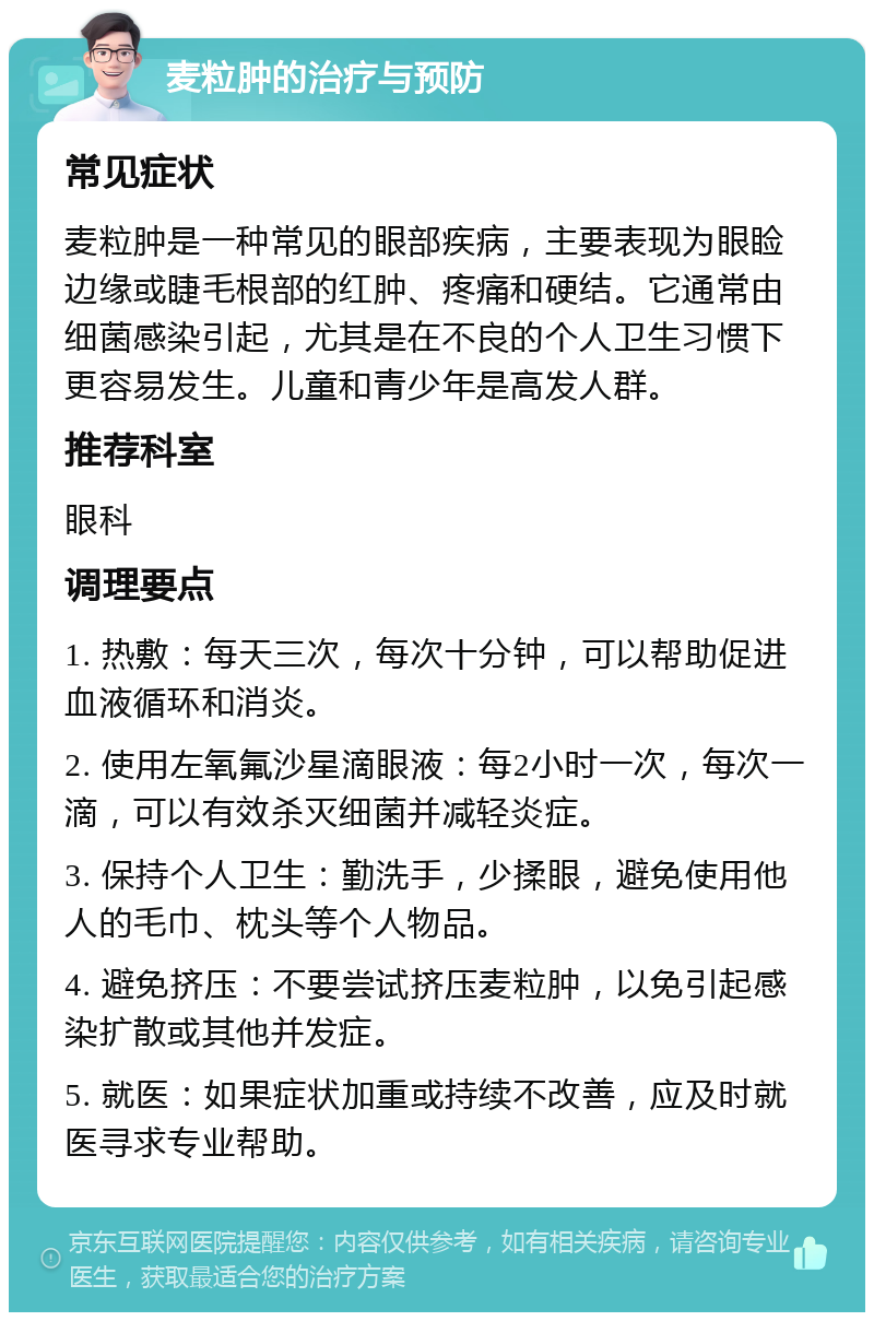 麦粒肿的治疗与预防 常见症状 麦粒肿是一种常见的眼部疾病，主要表现为眼睑边缘或睫毛根部的红肿、疼痛和硬结。它通常由细菌感染引起，尤其是在不良的个人卫生习惯下更容易发生。儿童和青少年是高发人群。 推荐科室 眼科 调理要点 1. 热敷：每天三次，每次十分钟，可以帮助促进血液循环和消炎。 2. 使用左氧氟沙星滴眼液：每2小时一次，每次一滴，可以有效杀灭细菌并减轻炎症。 3. 保持个人卫生：勤洗手，少揉眼，避免使用他人的毛巾、枕头等个人物品。 4. 避免挤压：不要尝试挤压麦粒肿，以免引起感染扩散或其他并发症。 5. 就医：如果症状加重或持续不改善，应及时就医寻求专业帮助。