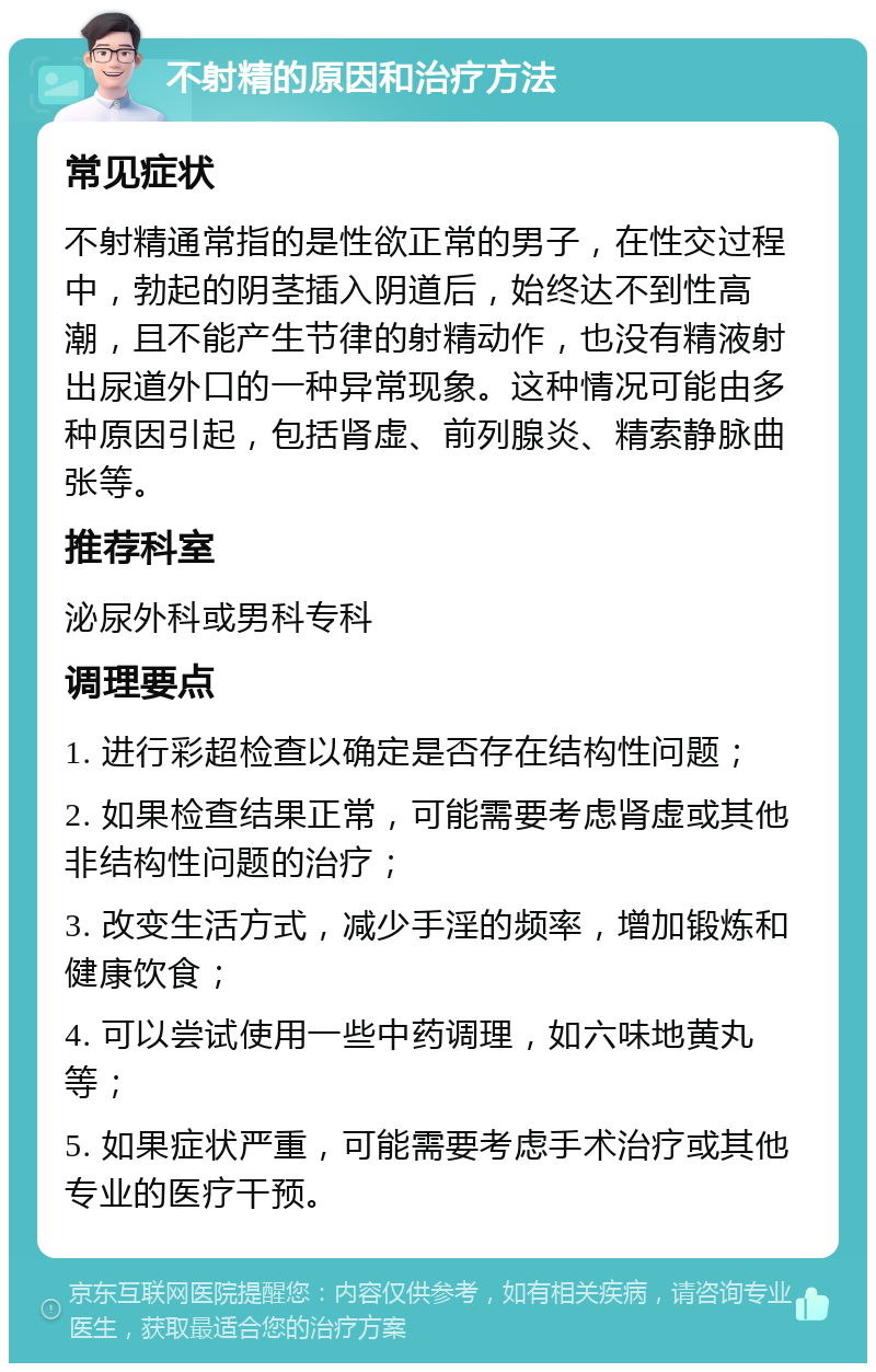 不射精的原因和治疗方法 常见症状 不射精通常指的是性欲正常的男子，在性交过程中，勃起的阴茎插入阴道后，始终达不到性高潮，且不能产生节律的射精动作，也没有精液射出尿道外口的一种异常现象。这种情况可能由多种原因引起，包括肾虚、前列腺炎、精索静脉曲张等。 推荐科室 泌尿外科或男科专科 调理要点 1. 进行彩超检查以确定是否存在结构性问题； 2. 如果检查结果正常，可能需要考虑肾虚或其他非结构性问题的治疗； 3. 改变生活方式，减少手淫的频率，增加锻炼和健康饮食； 4. 可以尝试使用一些中药调理，如六味地黄丸等； 5. 如果症状严重，可能需要考虑手术治疗或其他专业的医疗干预。