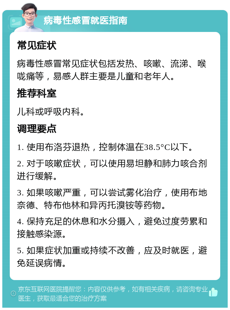 病毒性感冒就医指南 常见症状 病毒性感冒常见症状包括发热、咳嗽、流涕、喉咙痛等，易感人群主要是儿童和老年人。 推荐科室 儿科或呼吸内科。 调理要点 1. 使用布洛芬退热，控制体温在38.5°C以下。 2. 对于咳嗽症状，可以使用易坦静和肺力咳合剂进行缓解。 3. 如果咳嗽严重，可以尝试雾化治疗，使用布地奈德、特布他林和异丙托溴铵等药物。 4. 保持充足的休息和水分摄入，避免过度劳累和接触感染源。 5. 如果症状加重或持续不改善，应及时就医，避免延误病情。