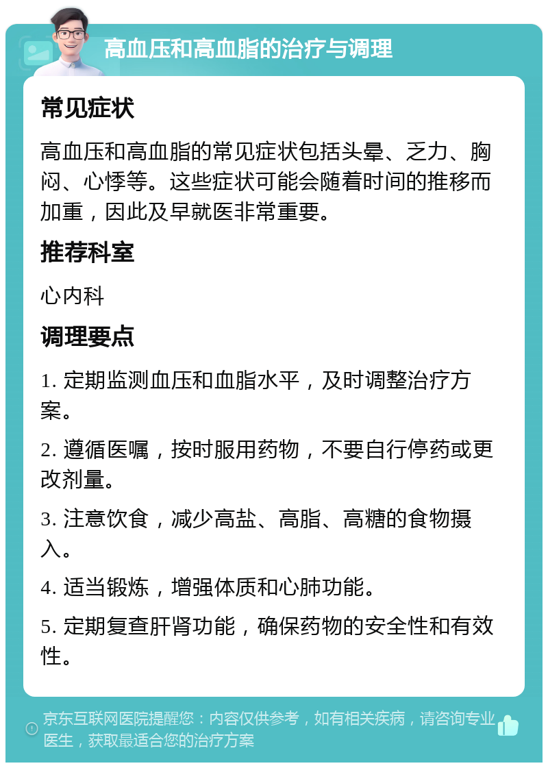 高血压和高血脂的治疗与调理 常见症状 高血压和高血脂的常见症状包括头晕、乏力、胸闷、心悸等。这些症状可能会随着时间的推移而加重，因此及早就医非常重要。 推荐科室 心内科 调理要点 1. 定期监测血压和血脂水平，及时调整治疗方案。 2. 遵循医嘱，按时服用药物，不要自行停药或更改剂量。 3. 注意饮食，减少高盐、高脂、高糖的食物摄入。 4. 适当锻炼，增强体质和心肺功能。 5. 定期复查肝肾功能，确保药物的安全性和有效性。