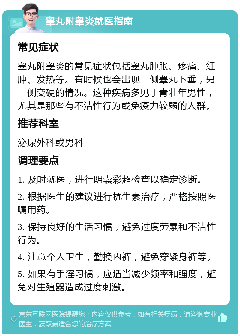 睾丸附睾炎就医指南 常见症状 睾丸附睾炎的常见症状包括睾丸肿胀、疼痛、红肿、发热等。有时候也会出现一侧睾丸下垂，另一侧变硬的情况。这种疾病多见于青壮年男性，尤其是那些有不洁性行为或免疫力较弱的人群。 推荐科室 泌尿外科或男科 调理要点 1. 及时就医，进行阴囊彩超检查以确定诊断。 2. 根据医生的建议进行抗生素治疗，严格按照医嘱用药。 3. 保持良好的生活习惯，避免过度劳累和不洁性行为。 4. 注意个人卫生，勤换内裤，避免穿紧身裤等。 5. 如果有手淫习惯，应适当减少频率和强度，避免对生殖器造成过度刺激。