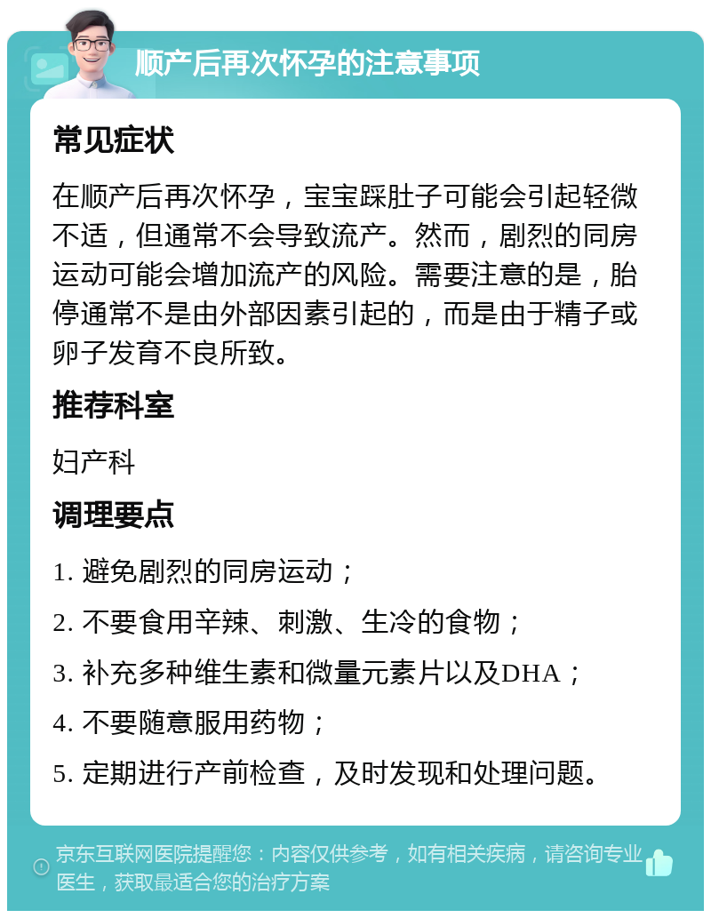 顺产后再次怀孕的注意事项 常见症状 在顺产后再次怀孕，宝宝踩肚子可能会引起轻微不适，但通常不会导致流产。然而，剧烈的同房运动可能会增加流产的风险。需要注意的是，胎停通常不是由外部因素引起的，而是由于精子或卵子发育不良所致。 推荐科室 妇产科 调理要点 1. 避免剧烈的同房运动； 2. 不要食用辛辣、刺激、生冷的食物； 3. 补充多种维生素和微量元素片以及DHA； 4. 不要随意服用药物； 5. 定期进行产前检查，及时发现和处理问题。