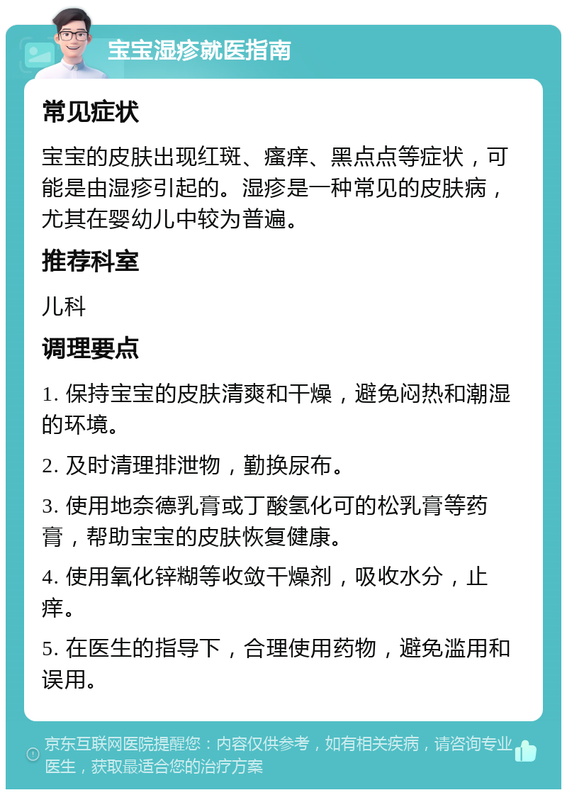 宝宝湿疹就医指南 常见症状 宝宝的皮肤出现红斑、瘙痒、黑点点等症状，可能是由湿疹引起的。湿疹是一种常见的皮肤病，尤其在婴幼儿中较为普遍。 推荐科室 儿科 调理要点 1. 保持宝宝的皮肤清爽和干燥，避免闷热和潮湿的环境。 2. 及时清理排泄物，勤换尿布。 3. 使用地奈德乳膏或丁酸氢化可的松乳膏等药膏，帮助宝宝的皮肤恢复健康。 4. 使用氧化锌糊等收敛干燥剂，吸收水分，止痒。 5. 在医生的指导下，合理使用药物，避免滥用和误用。