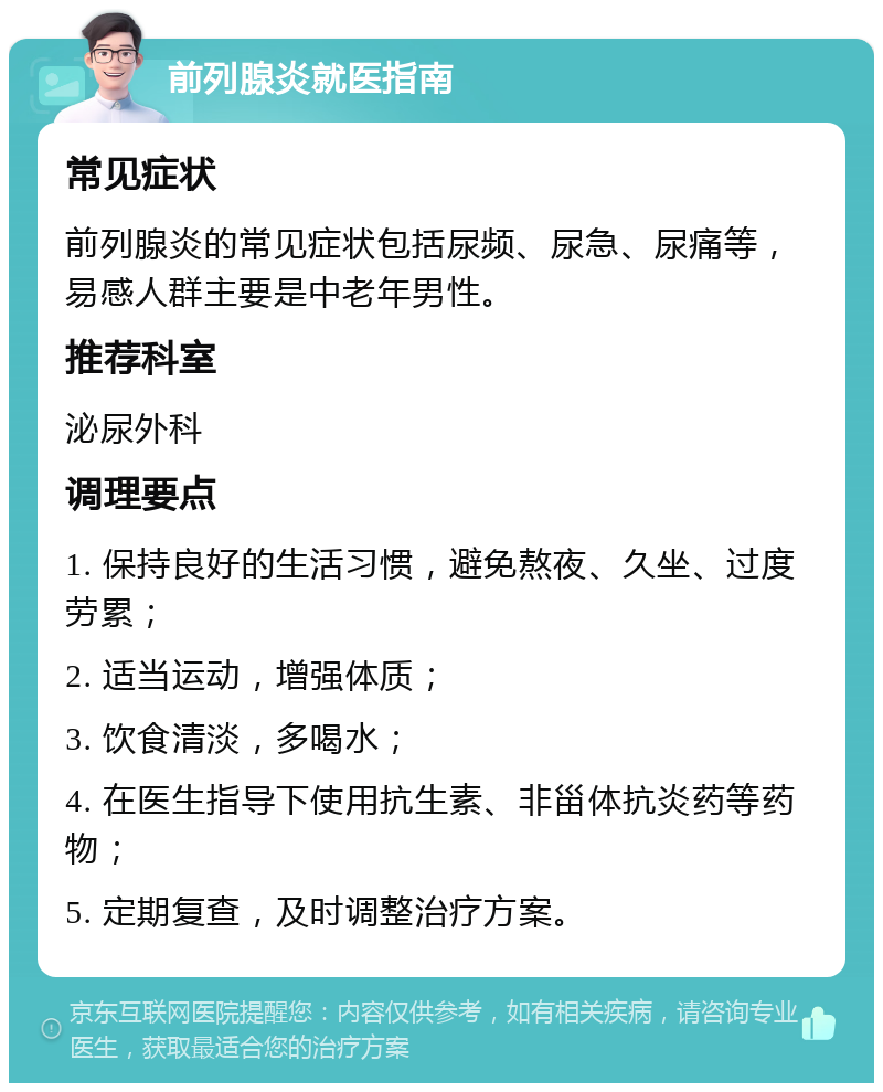 前列腺炎就医指南 常见症状 前列腺炎的常见症状包括尿频、尿急、尿痛等，易感人群主要是中老年男性。 推荐科室 泌尿外科 调理要点 1. 保持良好的生活习惯，避免熬夜、久坐、过度劳累； 2. 适当运动，增强体质； 3. 饮食清淡，多喝水； 4. 在医生指导下使用抗生素、非甾体抗炎药等药物； 5. 定期复查，及时调整治疗方案。