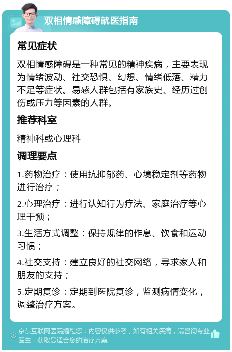 双相情感障碍就医指南 常见症状 双相情感障碍是一种常见的精神疾病，主要表现为情绪波动、社交恐惧、幻想、情绪低落、精力不足等症状。易感人群包括有家族史、经历过创伤或压力等因素的人群。 推荐科室 精神科或心理科 调理要点 1.药物治疗：使用抗抑郁药、心境稳定剂等药物进行治疗； 2.心理治疗：进行认知行为疗法、家庭治疗等心理干预； 3.生活方式调整：保持规律的作息、饮食和运动习惯； 4.社交支持：建立良好的社交网络，寻求家人和朋友的支持； 5.定期复诊：定期到医院复诊，监测病情变化，调整治疗方案。