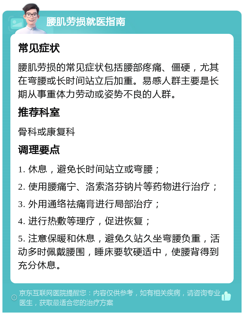 腰肌劳损就医指南 常见症状 腰肌劳损的常见症状包括腰部疼痛、僵硬，尤其在弯腰或长时间站立后加重。易感人群主要是长期从事重体力劳动或姿势不良的人群。 推荐科室 骨科或康复科 调理要点 1. 休息，避免长时间站立或弯腰； 2. 使用腰痛宁、洛索洛芬钠片等药物进行治疗； 3. 外用通络祛痛膏进行局部治疗； 4. 进行热敷等理疗，促进恢复； 5. 注意保暖和休息，避免久站久坐弯腰负重，活动多时佩戴腰围，睡床要软硬适中，使腰背得到充分休息。