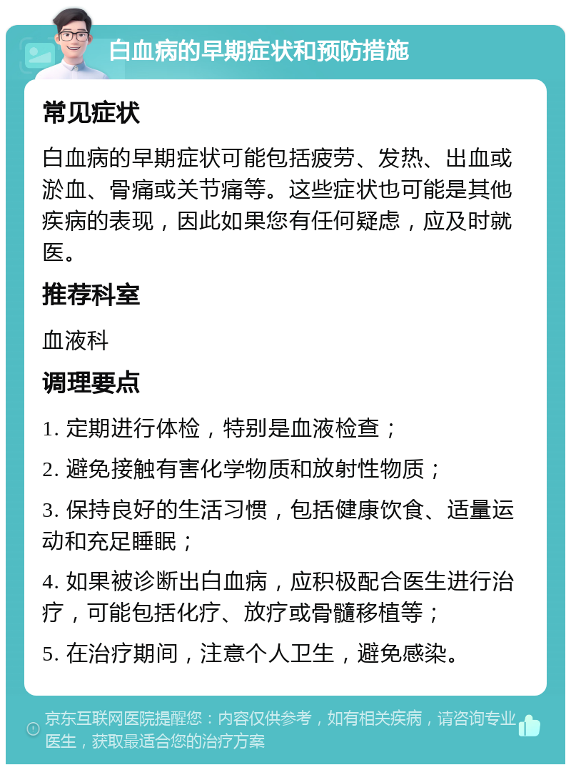 白血病的早期症状和预防措施 常见症状 白血病的早期症状可能包括疲劳、发热、出血或淤血、骨痛或关节痛等。这些症状也可能是其他疾病的表现，因此如果您有任何疑虑，应及时就医。 推荐科室 血液科 调理要点 1. 定期进行体检，特别是血液检查； 2. 避免接触有害化学物质和放射性物质； 3. 保持良好的生活习惯，包括健康饮食、适量运动和充足睡眠； 4. 如果被诊断出白血病，应积极配合医生进行治疗，可能包括化疗、放疗或骨髓移植等； 5. 在治疗期间，注意个人卫生，避免感染。